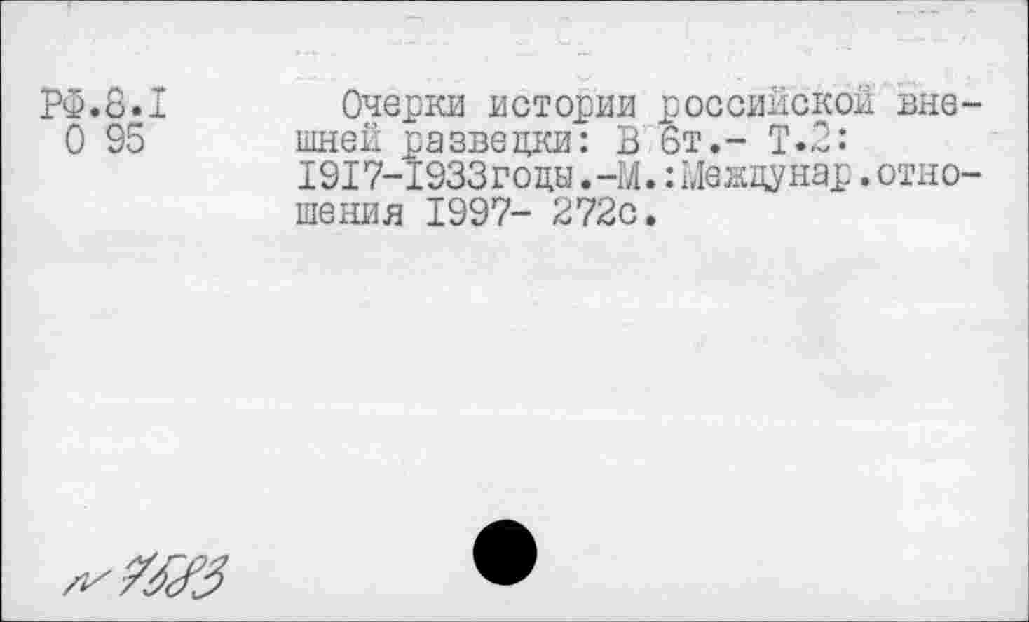 ﻿РФ.8.1	Очерки истории российской вне-
0 95 шней разведки: В 6т.- Т.2:
1917-1933годы.-М.:Междунар.отношения 1997- 272с.